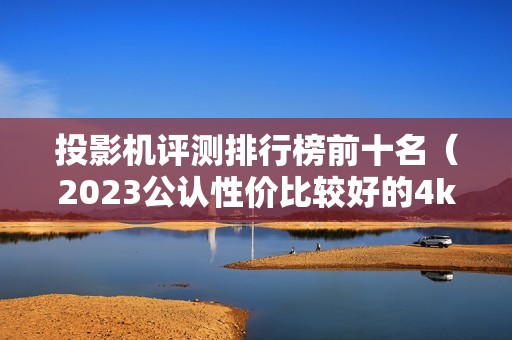 投影机评测排行榜前十名（2023公认性价比较好的4k投影机推荐）