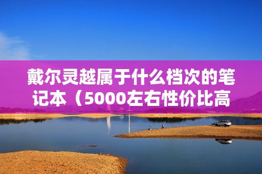 戴尔灵越属于什么档次的笔记本(5000左右性价比高的笔记本电脑)