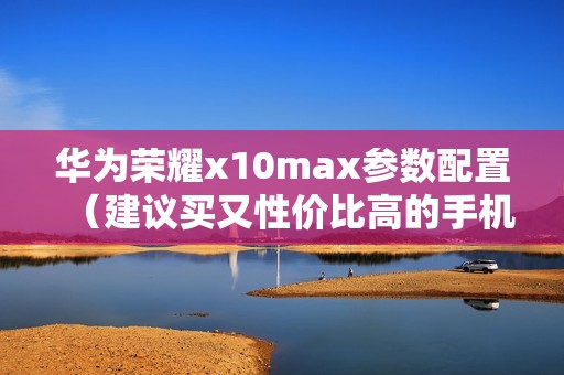 华为荣耀x10max参数配置（建议买又性价比高的手机）