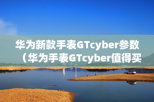 华为新款手表GTcyber参数（华为手表GTcyber值得买吗）