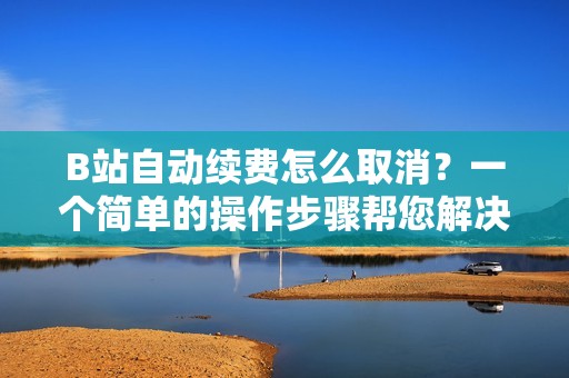 B站自动续费怎么取消？一个简单的操作步骤帮您解决