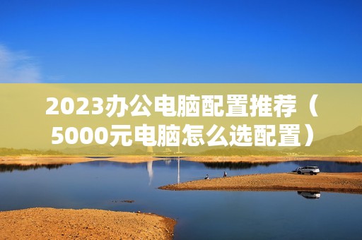 2023办公电脑配置推荐（5000元电脑怎么选配置）