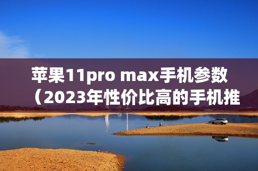 苹果11pro max手机参数（2023年性价比高的手机推荐）