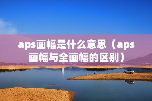 aps画幅是什么意思（aps画幅与全画幅的区别）
