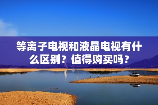 等离子电视和液晶电视有什么区别？值得购买吗？
