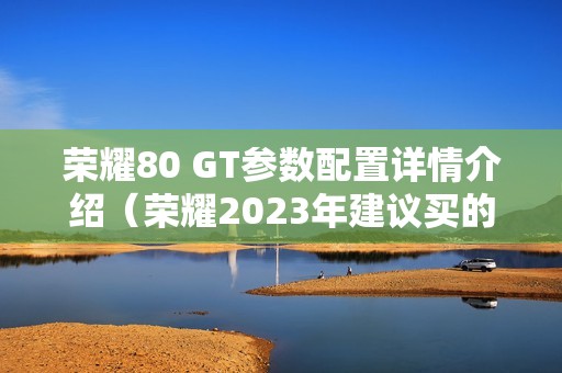 荣耀80 GT参数配置详情介绍（荣耀2023年建议买的新款手机）