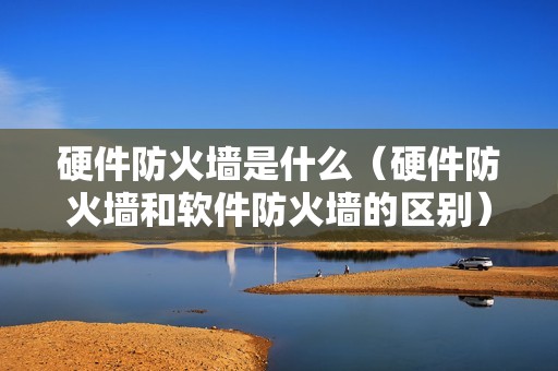 硬件防火墙是什么（硬件防火墙和软件防火墙的区别）