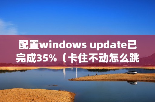 配置windows update已完成35%（卡住不动怎么跳过关闭）