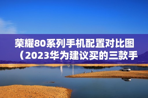 荣耀80系列手机配置对比图（2023华为建议买的三款手机）