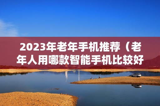 2023年老年手机推荐（老年人用哪款智能手机比较好）