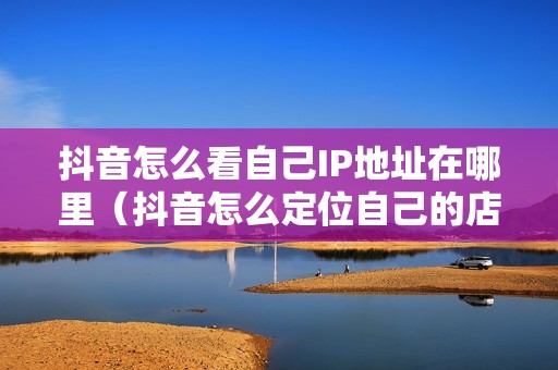 抖音怎么看自己IP地址在哪里（抖音怎么定位自己的店铺位置）