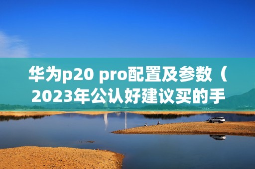华为p20 pro配置及参数（2023年公认好建议买的手机）