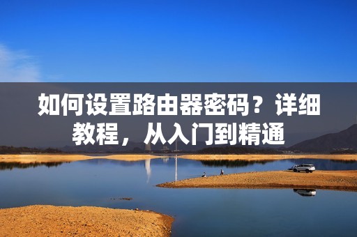如何设置路由器密码？详细教程，从入门到精通