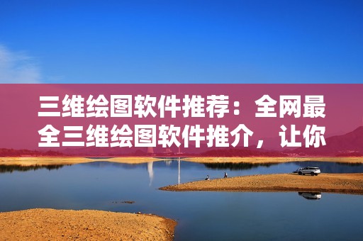 三维绘图软件推荐:全网最全三维绘图软件推介,让你快速找到适合自己的工具