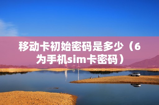 移动卡初始密码是多少（6为手机sim卡密码）