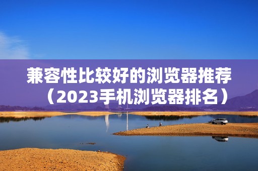 兼容性比较好的浏览器推荐（2023手机浏览器排名）