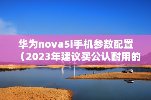 华为nova5i手机参数配置（2023年建议买公认耐用的手机）