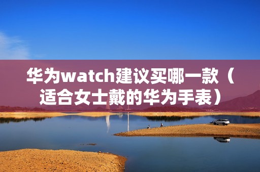 华为watch建议买哪一款（适合女士戴的华为手表）