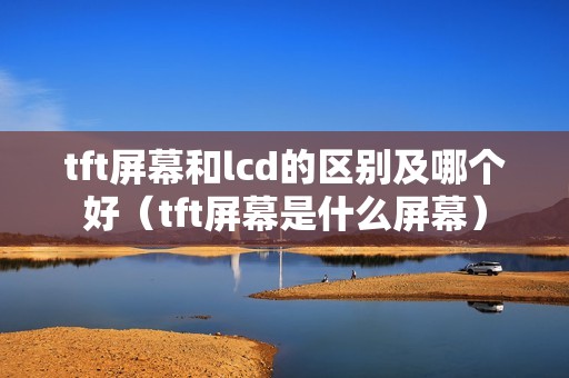 tft屏幕和lcd的区别及哪个好（tft屏幕是什么屏幕）