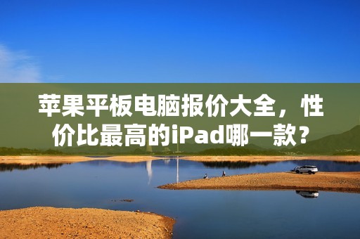苹果平板电脑报价大全，性价比最高的iPad哪一款？