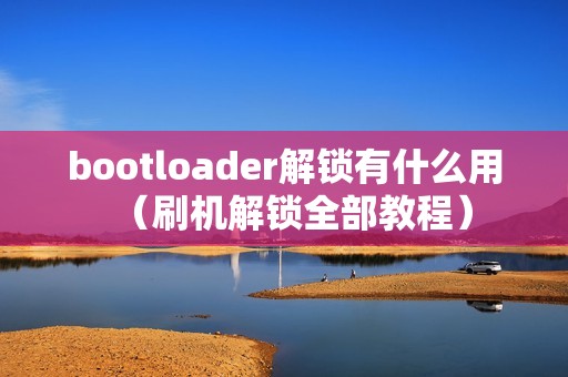 bootloader解锁有什么用（刷机解锁全部教程）