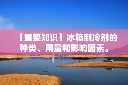 【重要知识】冰箱制冷剂的种类、用量和影响因素。