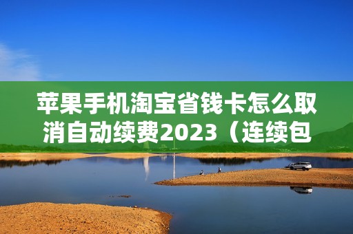 苹果手机淘宝省钱卡怎么取消自动续费2023（连续包月只想用一个月怎么关闭）
