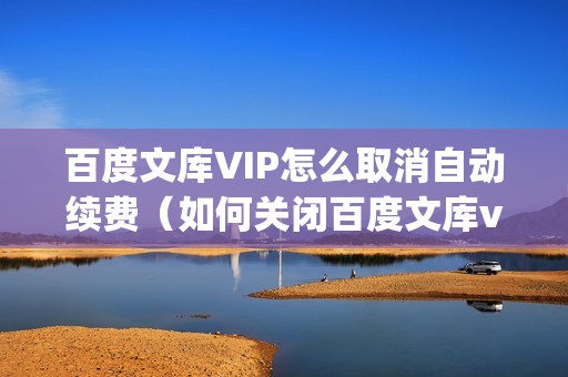 百度文库VIP怎么取消自动续费（如何关闭百度文库vip自动续费服务）