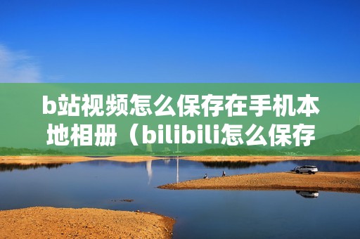 b站视频怎么保存在手机本地相册（bilibili怎么保存完整视频）