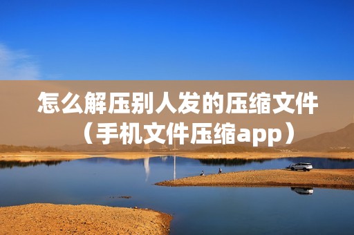 怎么解压别人发的压缩文件（手机文件压缩app）