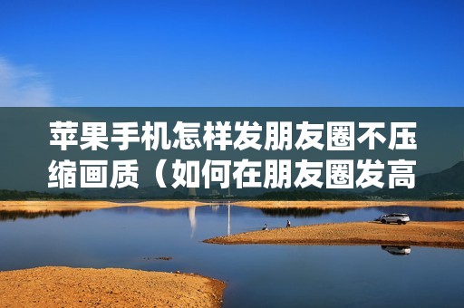 苹果手机怎样发朋友圈不压缩画质（如何在朋友圈发高清原图）