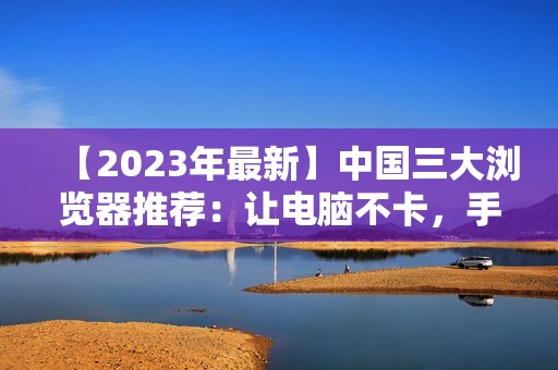 【2023年最新】中国三大浏览器推荐：让电脑不卡，手机流畅一点！