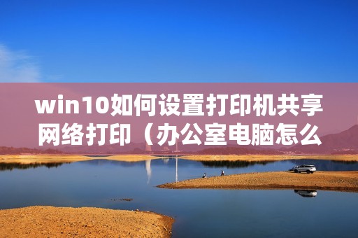 win10如何设置打印机共享网络打印（办公室电脑怎么连接共享打印机）