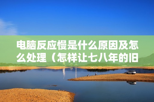 电脑反应慢是什么原因及怎么处理（怎样让七八年的旧电脑恢复流畅）