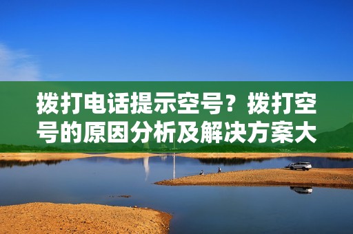 拨打电话提示空号？拨打空号的原因分析及解决方案大全