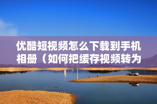 优酷短视频怎么下载到手机相册（如何把缓存视频转为本地视频）
