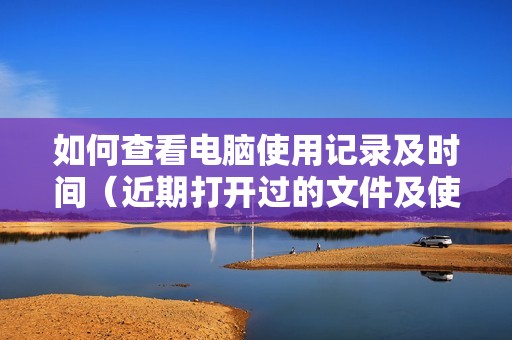 如何查看电脑使用记录及时间（近期打开过的文件及使用记录在哪里看）