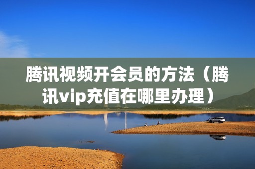 腾讯视频开会员的方法（腾讯vip充值在哪里办理）