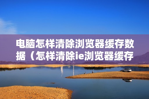 电脑怎样清除浏览器缓存数据（怎样清除ie浏览器缓存垃圾）