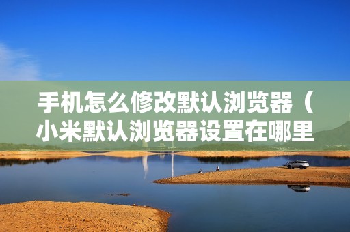 手机怎么修改默认浏览器（小米默认浏览器设置在哪里修改）