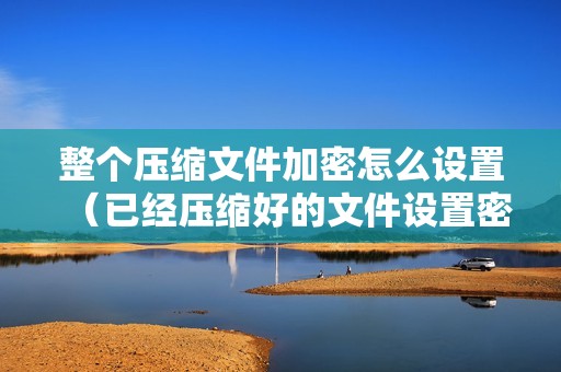 整个压缩文件加密怎么设置（已经压缩好的文件设置密码的方法）