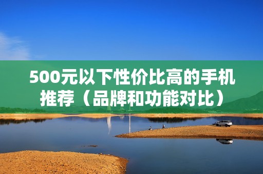 500元以下性价比高的手机推荐（品牌和功能对比）