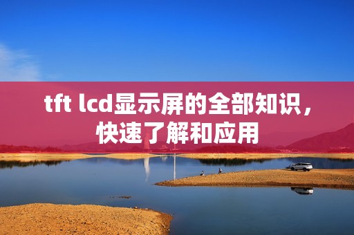 tft lcd显示屏的全部知识,快速了解和应用