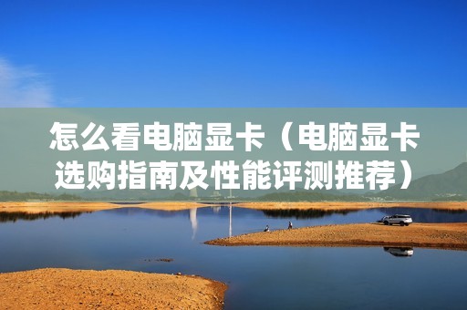 怎么看电脑显卡（电脑显卡选购指南及性能评测推荐）