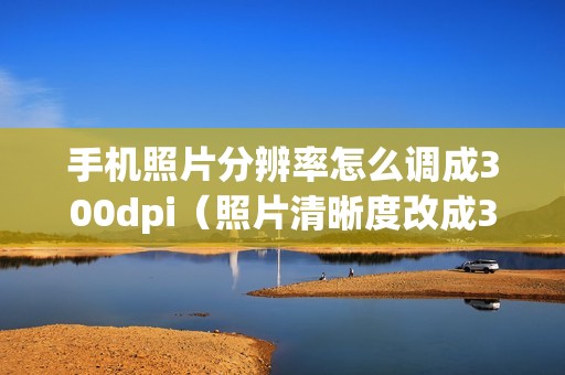 手机照片分辨率怎么调成300dpi（照片清晰度改成300k的软件）