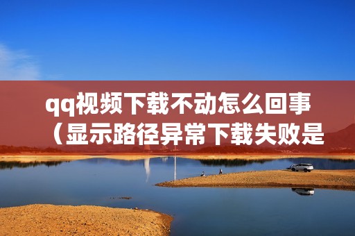 qq视频下载不动怎么回事（显示路径异常下载失败是什么原因）