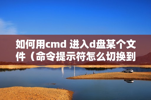 如何用cmd 进入d盘某个文件(命令提示符怎么切换到d盘的详细步骤)