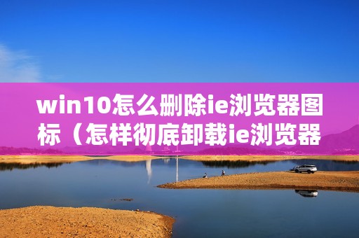 win10怎么删除ie浏览器图标（怎样彻底卸载ie浏览器）