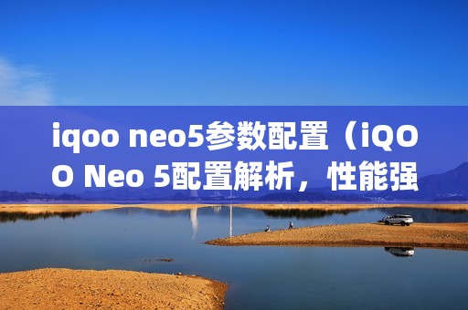 iqoo neo5参数配置（iQOO Neo 5配置解析，性能强悍抢眼）