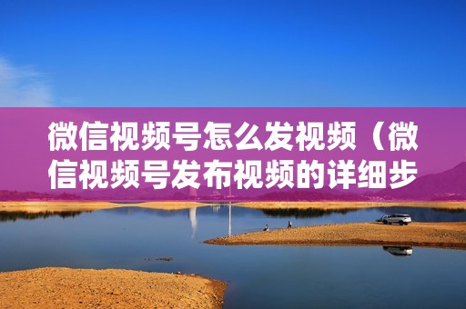 微信视频号怎么发视频（微信视频号发布视频的详细步骤和操作指南）